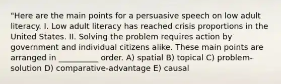 "Here are the main points for a persuasive speech on low adult literacy. I. Low adult literacy has reached crisis proportions in the United States. II. Solving the problem requires action by government and individual citizens alike. These main points are arranged in __________ order. A) spatial B) topical C) problem-solution D) comparative-advantage E) causal