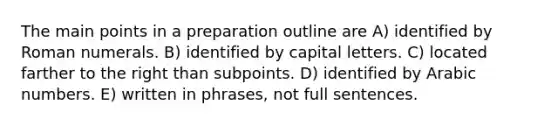 The main points in a preparation outline are A) identified by <a href='https://www.questionai.com/knowledge/kqTm0Oal5q-roman-numerals' class='anchor-knowledge'>roman numerals</a>. B) identified by capital letters. C) located farther to the right than subpoints. D) identified by Arabic numbers. E) written in phrases, not full sentences.