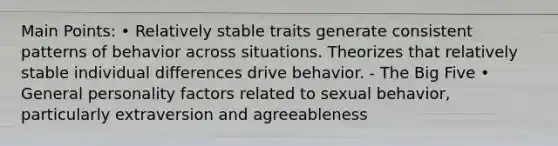 Main Points: • Relatively stable traits generate consistent patterns of behavior across situations. Theorizes that relatively stable individual differences drive behavior. - The Big Five • General personality factors related to sexual behavior, particularly extraversion and agreeableness