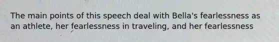 The main points of this speech deal with Bella's fearlessness as an athlete, her fearlessness in traveling, and her fearlessness