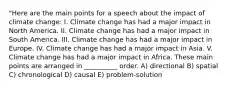 "Here are the main points for a speech about the impact of climate change: I. Climate change has had a major impact in North America. II. Climate change has had a major impact in South America. III. Climate change has had a major impact in Europe. IV. Climate change has had a major impact in Asia. V. Climate change has had a major impact in Africa. These main points are arranged in __________ order. A) directional B) spatial C) chronological D) causal E) problem-solution