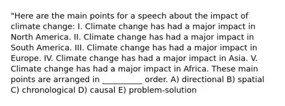 "Here are the main points for a speech about the impact of climate change: I. Climate change has had a major impact in North America. II. Climate change has had a major impact in South America. III. Climate change has had a major impact in Europe. IV. Climate change has had a major impact in Asia. V. Climate change has had a major impact in Africa. These main points are arranged in __________ order. A) directional B) spatial C) chronological D) causal E) problem-solution