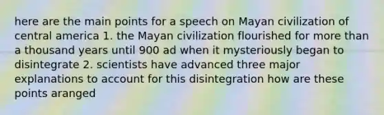 here are the main points for a speech on Mayan civilization of central america 1. the Mayan civilization flourished for more than a thousand years until 900 ad when it mysteriously began to disintegrate 2. scientists have advanced three major explanations to account for this disintegration how are these points aranged