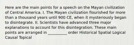 Here are the main points for a speech on the Mayan civilization of Central America. I. The Mayan civilization flourished for more than a thousand years until 900 CE, when it mysteriously began to disintegrate. II. Scientists have advanced three major explanations to account for this disintegration. These main points are arranged in __________ order Historical Spatial Logical Causal Topical