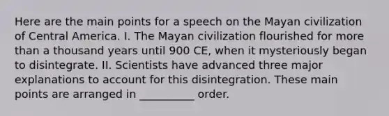 Here are the main points for a speech on the Mayan civilization of Central America. I. The Mayan civilization flourished for more than a thousand years until 900 CE, when it mysteriously began to disintegrate. II. Scientists have advanced three major explanations to account for this disintegration. These main points are arranged in __________ order.