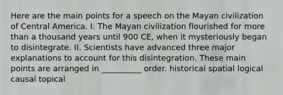 Here are the main points for a speech on the Mayan civilization of Central America. I. The Mayan civilization flourished for more than a thousand years until 900 CE, when it mysteriously began to disintegrate. II. Scientists have advanced three major explanations to account for this disintegration. These main points are arranged in __________ order. historical spatial logical causal topical