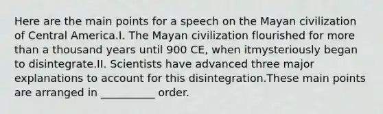 Here are the main points for a speech on the Mayan civilization of Central America.I. The Mayan civilization flourished for more than a thousand years until 900 CE, when itmysteriously began to disintegrate.II. Scientists have advanced three major explanations to account for this disintegration.These main points are arranged in __________ order.