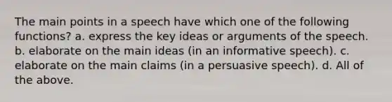 The main points in a speech have which one of the following functions? a. express the key ideas or arguments of the speech. b. elaborate on the main ideas (in an informative speech). c. elaborate on the main claims (in a persuasive speech). d. All of the above.