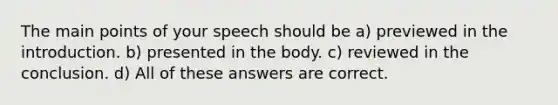 The main points of your speech should be a) previewed in the introduction. b) presented in the body. c) reviewed in the conclusion. d) All of these answers are correct.