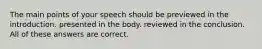 The main points of your speech should be previewed in the introduction. presented in the body. reviewed in the conclusion. All of these answers are correct.