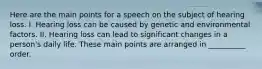 Here are the main points for a speech on the subject of hearing loss. I. Hearing loss can be caused by genetic and environmental factors. II. Hearing loss can lead to significant changes in a person's daily life. These main points are arranged in __________ order.