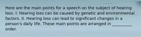 Here are the main points for a speech on the subject of hearing loss. I. Hearing loss can be caused by genetic and environmental factors. II. Hearing loss can lead to significant changes in a person's daily life. These main points are arranged in __________ order.