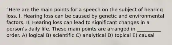 "Here are the main points for a speech on the subject of hearing loss. I. Hearing loss can be caused by genetic and environmental factors. II. Hearing loss can lead to significant changes in a person's daily life. These main points are arranged in __________ order. A) logical B) scientific C) analytical D) topical E) causal