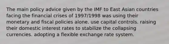 The main policy advice given by the IMF to East Asian countries facing the financial crises of 1997/1998 was using their monetary and fiscal policies alone. use capital controls. raising their domestic interest rates to stabilize the collapsing currencies. adopting a flexible exchange rate system.