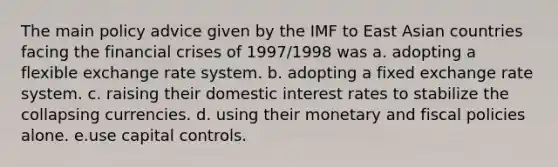 The main policy advice given by the IMF to East Asian countries facing the financial crises of 1997/1998 was a. adopting a flexible exchange rate system. b. adopting a fixed exchange rate system. c. raising their domestic interest rates to stabilize the collapsing currencies. d. using their monetary and fiscal policies alone. e.use capital controls.