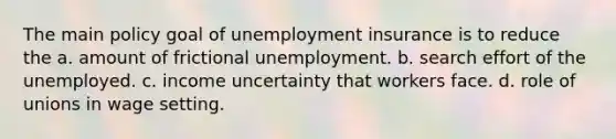 The main policy goal of unemployment insurance is to reduce the a. amount of frictional unemployment. b. search effort of the unemployed. c. income uncertainty that workers face. d. role of unions in wage setting.