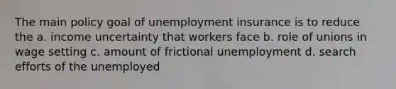 The main policy goal of unemployment insurance is to reduce the a. income uncertainty that workers face b. role of unions in wage setting c. amount of frictional unemployment d. search efforts of the unemployed