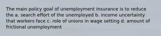 The main policy goal of unemployment insurance is to reduce the a. search effort of the unemployed b. income uncertainty that workers face c. role of unions in wage setting d. amount of frictional unemployment