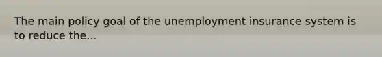 The main policy goal of the unemployment insurance system is to reduce the...