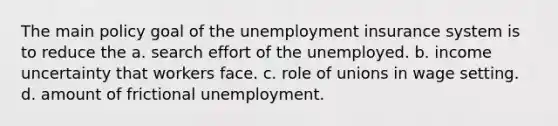 The main policy goal of the unemployment insurance system is to reduce the a. search effort of the unemployed. b. income uncertainty that workers face. c. role of unions in wage setting. d. amount of frictional unemployment.