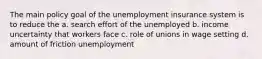 The main policy goal of the unemployment insurance system is to reduce the a. search effort of the unemployed b. income uncertainty that workers face c. role of unions in wage setting d. amount of friction unemployment