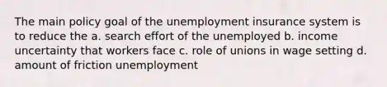 The main policy goal of the unemployment insurance system is to reduce the a. search effort of the unemployed b. income uncertainty that workers face c. role of unions in wage setting d. amount of friction unemployment