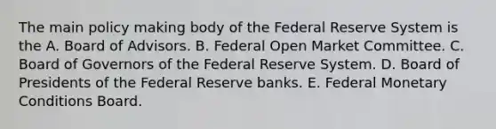 The main policy making body of the Federal Reserve System is the A. Board of Advisors. B. Federal Open Market Committee. C. Board of Governors of the Federal Reserve System. D. Board of Presidents of the Federal Reserve banks. E. Federal Monetary Conditions Board.