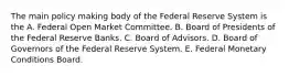 The main policy making body of the Federal Reserve System is the A. Federal Open Market Committee. B. Board of Presidents of the Federal Reserve Banks. C. Board of Advisors. D. Board of Governors of the Federal Reserve System. E. Federal Monetary Conditions Board.