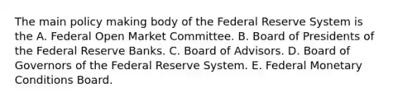 The main policy making body of the Federal Reserve System is the A. Federal Open Market Committee. B. Board of Presidents of the Federal Reserve Banks. C. Board of Advisors. D. Board of Governors of the Federal Reserve System. E. Federal Monetary Conditions Board.