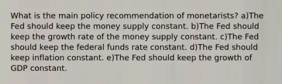 What is the main policy recommendation of monetarists? a)The Fed should keep the money supply constant. b)The Fed should keep the growth rate of the money supply constant. c)The Fed should keep the federal funds rate constant. d)The Fed should keep inflation constant. e)The Fed should keep the growth of GDP constant.