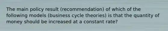 The main policy result (recommendation) of which of the following models (business cycle theories) is that the quantity of money should be increased at a constant rate?