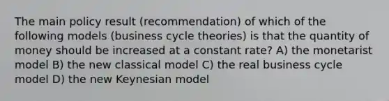 The main policy result (recommendation) of which of the following models (business cycle theories) is that the quantity of money should be increased at a constant rate? A) the monetarist model B) the new classical model C) the real business cycle model D) the new Keynesian model