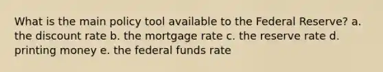 What is the main policy tool available to the Federal Reserve? a. the discount rate b. the mortgage rate c. the reserve rate d. printing money e. the federal funds rate