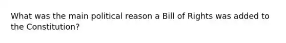 What was the main political reason a Bill of Rights was added to the Constitution?