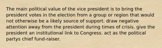 The main political value of the vice president is to bring the president votes in the election from a group or region that would not otherwise be a likely source of support. draw negative attention away from the president during times of crisis. give the president an institutional link to Congress. act as the political partys chief fund-raiser.