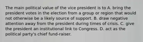 The main political value of the vice president is to A. bring the president votes in the election from a group or region that would not otherwise be a likely source of support. B. draw negative attention away from the president during times of crisis. C. give the president an institutional link to Congress. D. act as the political party's chief fund-raiser.