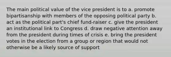 The main political value of the vice president is to a. promote bipartisanship with members of the opposing political party b. act as the political part's chief fund-raiser c. give the president an institutional link to Congress d. draw negative attention away from the president during times of crisis e. bring the president votes in the election from a group or region that would not otherwise be a likely source of support