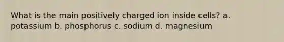 What is the main positively charged ion inside cells? a. potassium b. phosphorus c. sodium d. magnesium