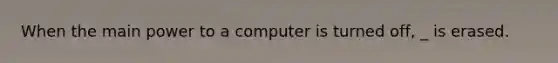 When the main power to a computer is turned off, _ is erased.