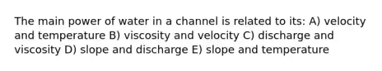 The main power of water in a channel is related to its: A) velocity and temperature B) viscosity and velocity C) discharge and viscosity D) slope and discharge E) slope and temperature