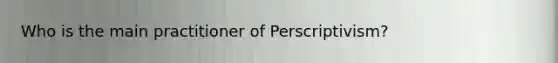 Who is the main practitioner of Perscriptivism?