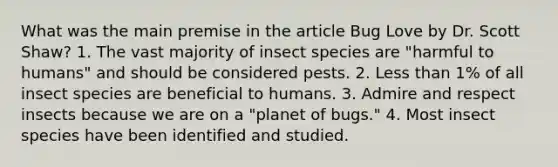 What was the main premise in the article Bug Love by Dr. Scott Shaw? 1. The vast majority of insect species are "harmful to humans" and should be considered pests. 2. Less than 1% of all insect species are beneficial to humans. 3. Admire and respect insects because we are on a "planet of bugs." 4. Most insect species have been identified and studied.