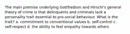 The main premise underlying Gottfredson and Hirschi's general theory of crime is that delinquents and criminals lack a personality trait essential to pro-social behaviour. What is the trait? a. commitment to conventional values b. self-control c. self-respect d. the ability to feel empathy towards others