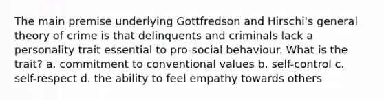 The main premise underlying Gottfredson and Hirschi's general theory of crime is that delinquents and criminals lack a personality trait essential to pro-social behaviour. What is the trait? a. commitment to conventional values b. self-control c. self-respect d. the ability to feel empathy towards others