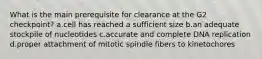 What is the main prerequisite for clearance at the G2 checkpoint? a.cell has reached a sufficient size b.an adequate stockpile of nucleotides c.accurate and complete DNA replication d.proper attachment of mitotic spindle fibers to kinetochores