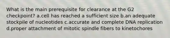 What is the main prerequisite for clearance at the G2 checkpoint? a.cell has reached a sufficient size b.an adequate stockpile of nucleotides c.accurate and complete DNA replication d.proper attachment of mitotic spindle fibers to kinetochores