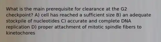 What is the main prerequisite for clearance at the G2 checkpoint? A) cell has reached a sufficient size B) an adequate stockpile of nucleotides C) accurate and complete DNA replication D) proper attachment of mitotic spindle fibers to kinetochores