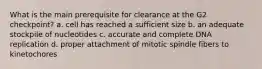 What is the main prerequisite for clearance at the G2 checkpoint? a. cell has reached a sufficient size b. an adequate stockpile of nucleotides c. accurate and complete DNA replication d. proper attachment of mitotic spindle fibers to kinetochores