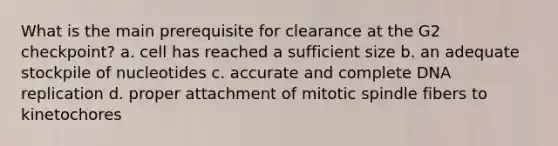 What is the main prerequisite for clearance at the G2 checkpoint? a. cell has reached a sufficient size b. an adequate stockpile of nucleotides c. accurate and complete DNA replication d. proper attachment of mitotic spindle fibers to kinetochores