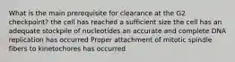 What is the main prerequisite for clearance at the G2 checkpoint? the cell has reached a sufficient size the cell has an adequate stockpile of nucleotides an accurate and complete DNA replication has occurred Proper attachment of mitotic spindle fibers to kinetochores has occurred